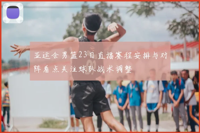 亚运会男篮23日直播赛程安排与对阵看点关注球队战术调整