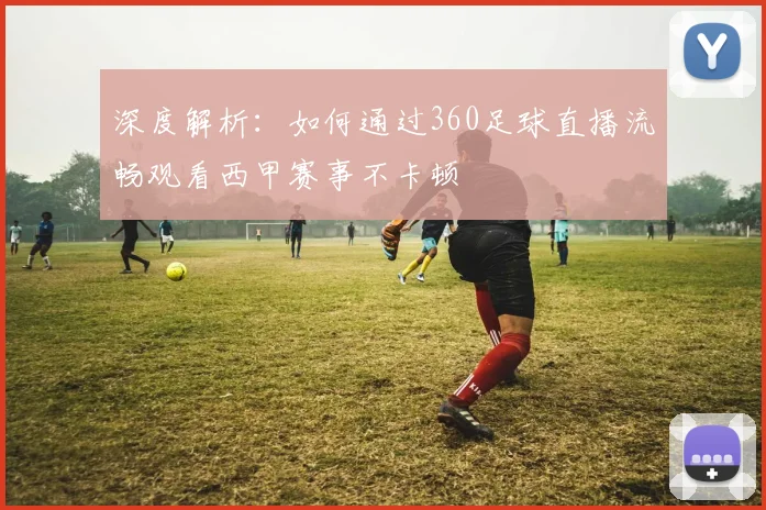 深度解析：如何通过360足球直播流畅观看西甲赛事不卡顿
