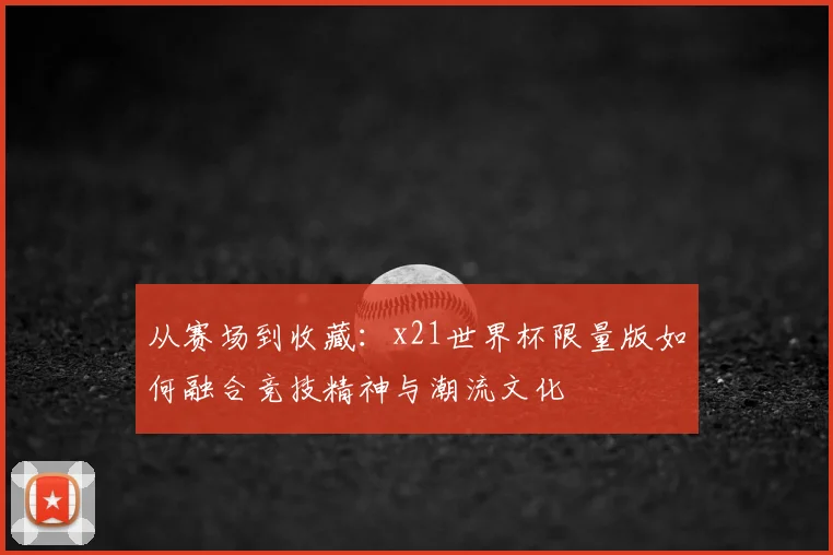 从赛场到收藏：x21世界杯限量版如何融合竞技精神与潮流文化