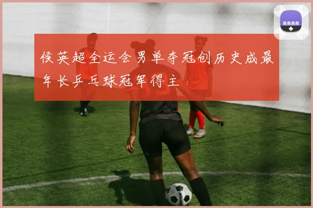 侯英超全运会男单夺冠创历史成最年长乒乓球冠军得主