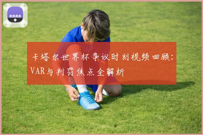 卡塔尔世界杯争议时刻视频回顾：VAR与判罚焦点全解析